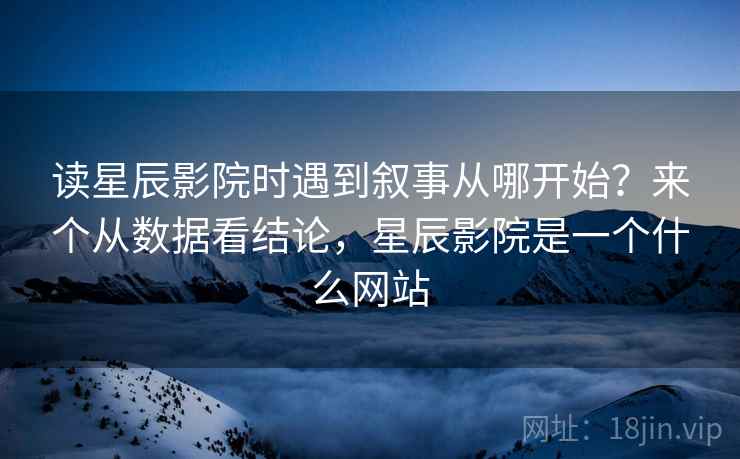 读星辰影院时遇到叙事从哪开始？来个从数据看结论，星辰影院是一个什么网站