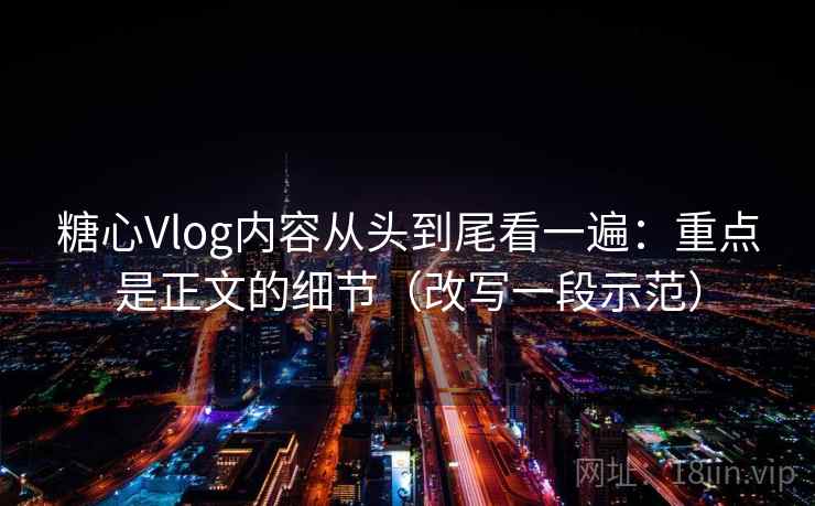 糖心Vlog内容从头到尾看一遍：重点是正文的细节（改写一段示范）