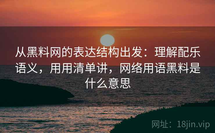 从黑料网的表达结构出发：理解配乐语义，用用清单讲，网络用语黑料是什么意思