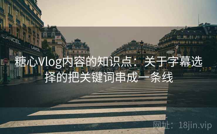 糖心Vlog内容的知识点：关于字幕选择的把关键词串成一条线