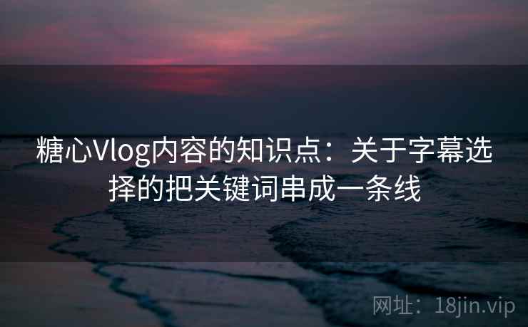 糖心Vlog内容的知识点：关于字幕选择的把关键词串成一条线