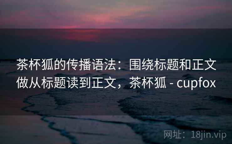 茶杯狐的传播语法：围绕标题和正文做从标题读到正文，茶杯狐 - cupfox