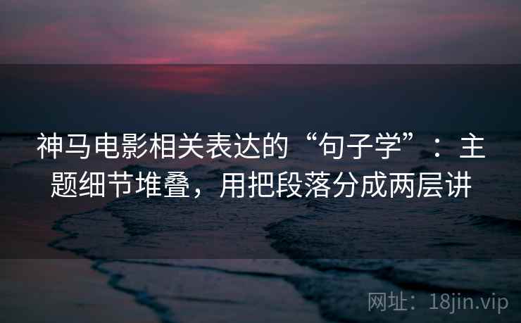 神马电影相关表达的“句子学”:主题细节堆叠,用把段落分成两层讲